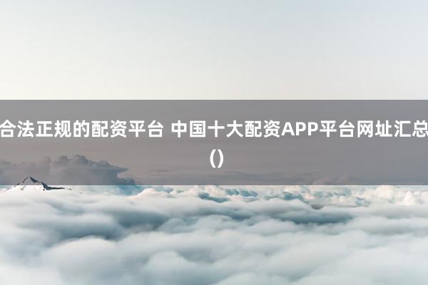 合法正规的配资平台 中国十大配资APP平台网址汇总 ()