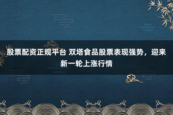 股票配资正规平台 双塔食品股票表现强势,迎来新一轮上涨行情