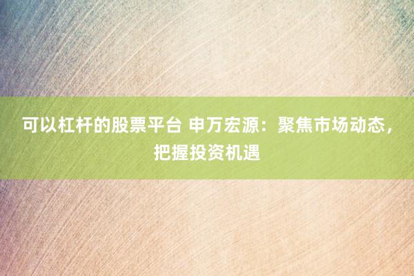 可以杠杆的股票平台 申万宏源:聚焦市场动态,把握投资机遇