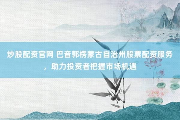 炒股配资官网 巴音郭楞蒙古自治州股票配资服务,助力投资者把握市场机遇