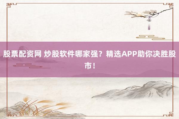 股票配资网 炒股软件哪家强?精选APP助你决胜股市!