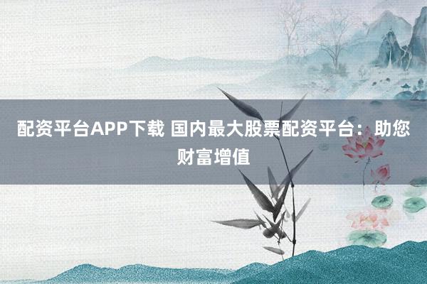 配资平台APP下载 国内最大股票配资平台:助您财富增值