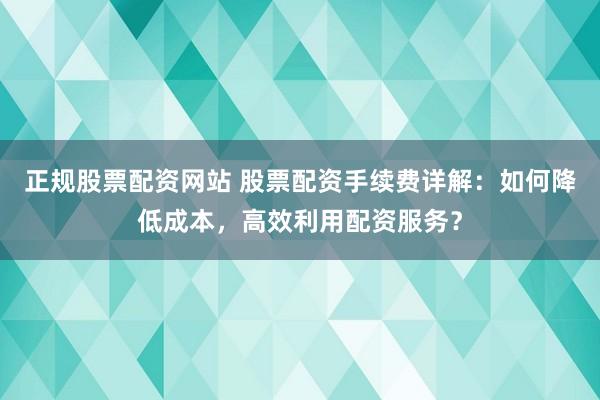 正规股票配资网站 股票配资手续费详解:如何降低成本,高效利用配资服务?