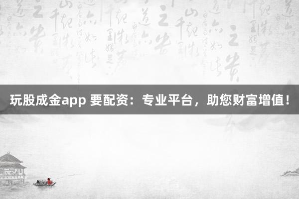玩股成金app 要配资:专业平台,助您财富增值!
