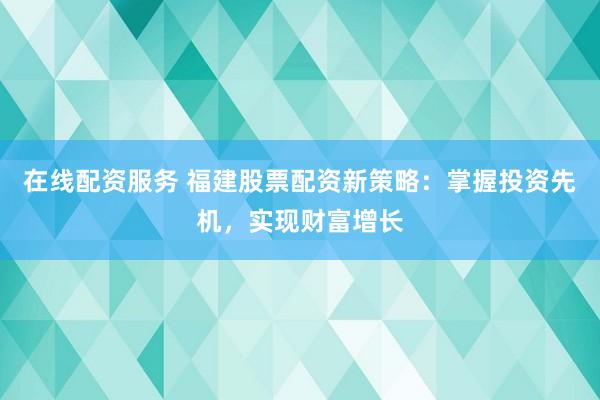 在线配资服务 福建股票配资新策略:掌握投资先机,实现财富增长