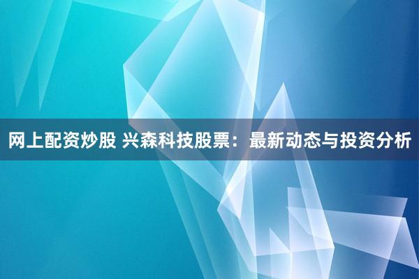 网上配资炒股 兴森科技股票：最新动态与投资分析