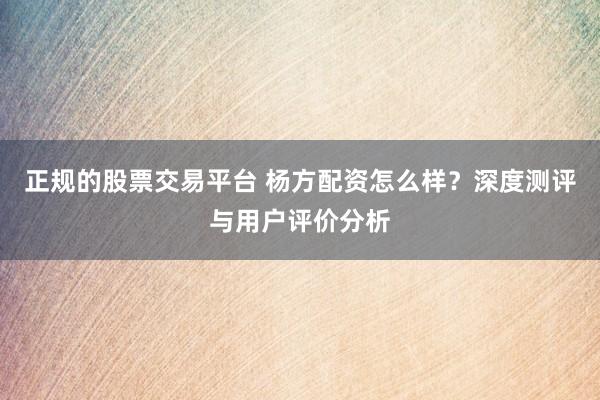正规的股票交易平台 杨方配资怎么样？深度测评与用户评价分析