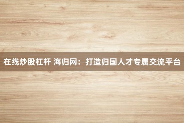 在线炒股杠杆 海归网：打造归国人才专属交流平台