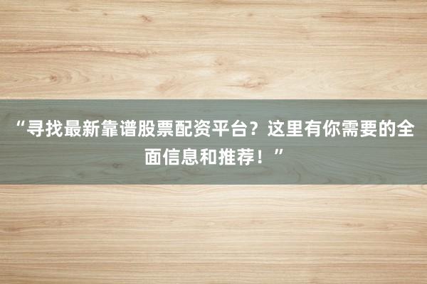 “寻找最新靠谱股票配资平台？这里有你需要的全面信息和推荐！”