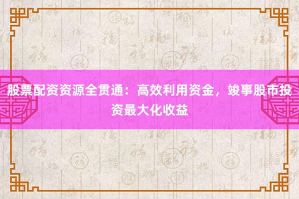 股票配资资源全贯通：高效利用资金，竣事股市投资最大化收益