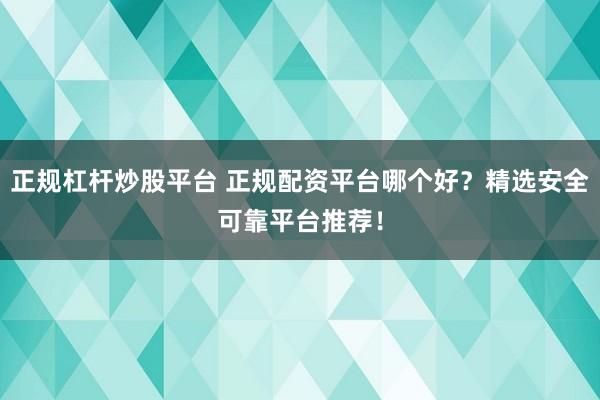 正规杠杆炒股平台 正规配资平台哪个好?精选安全可靠平台推荐!