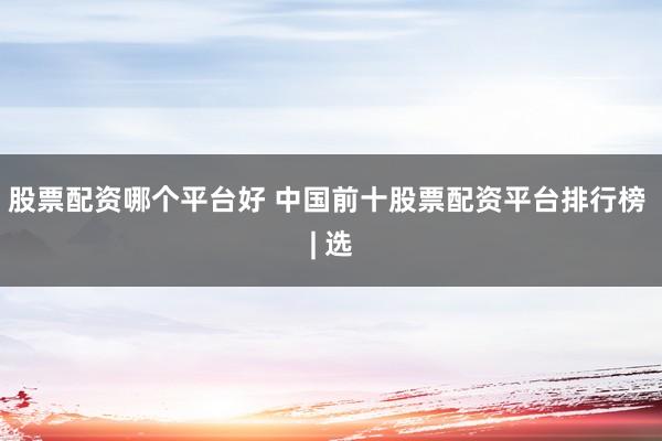 股票配资哪个平台好 中国前十股票配资平台排行榜 | 选