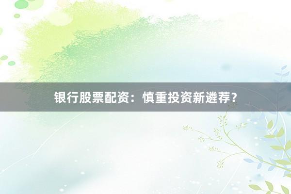 银行股票配资:慎重投资新遴荐?