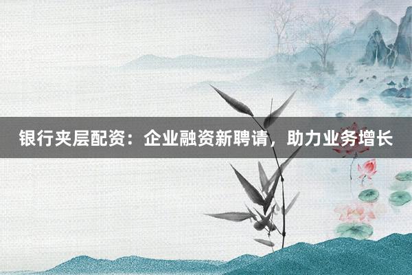 银行夹层配资:企业融资新聘请,助力业务增长