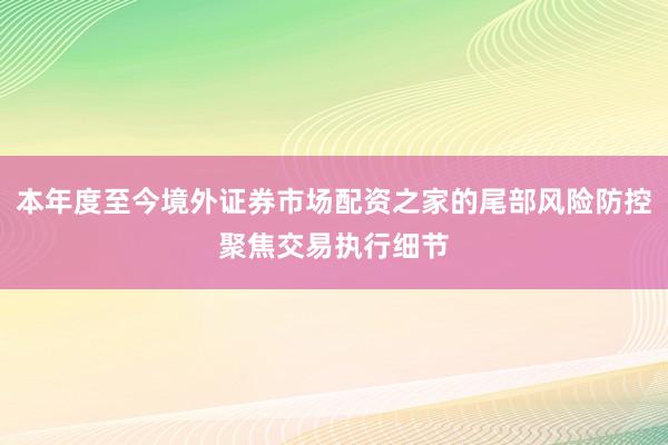 本年度至今境外证券市场配资之家的尾部风险防控聚焦交易执行细节