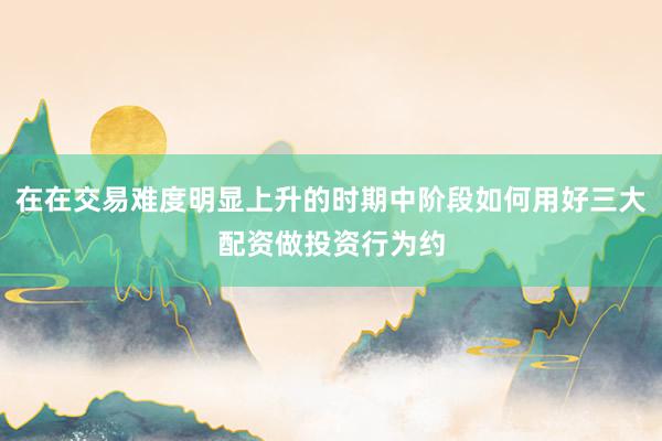 在在交易难度明显上升的时期中阶段如何用好三大配资做投资行为约