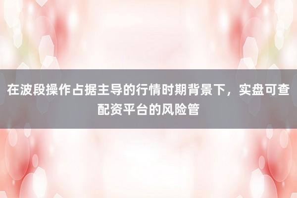 在波段操作占据主导的行情时期背景下，实盘可查配资平台的风险管