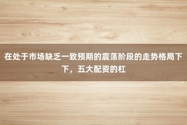 在处于市场缺乏一致预期的震荡阶段的走势格局下下,五大配资的杠