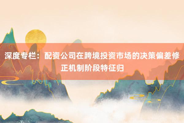 深度专栏：配资公司在跨境投资市场的决策偏差修正机制阶段特征归