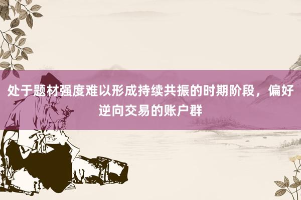 处于题材强度难以形成持续共振的时期阶段，偏好逆向交易的账户群