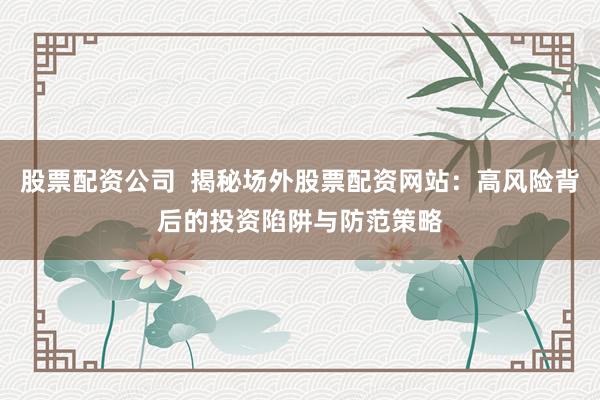 股票配资公司  揭秘场外股票配资网站：高风险背后的投资陷阱与防范策略