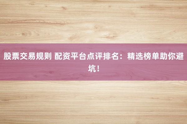 股票交易规则 配资平台点评排名：精选榜单助你避坑！