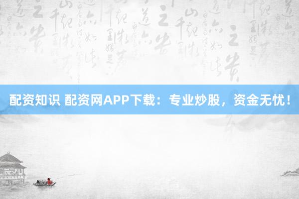 配资知识 配资网APP下载：专业炒股，资金无忧！