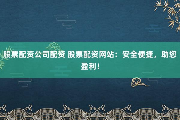 股票配资公司配资 股票配资网站：安全便捷，助您盈利！