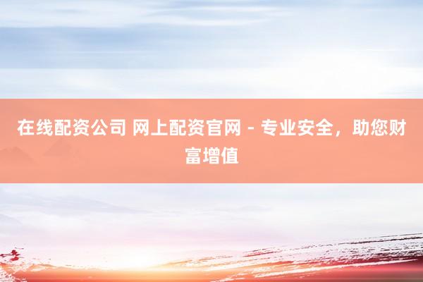在线配资公司 网上配资官网 - 专业安全，助您财富增值