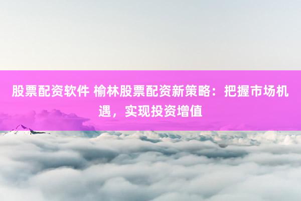 股票配资软件 榆林股票配资新策略：把握市场机遇，实现投资增值