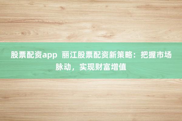 股票配资app 丽江股票配资新策略:把握市场脉动,实现财富增值