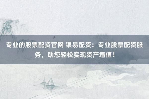 专业的股票配资官网 银易配资：专业股票配资服务，助您轻松实现资产增值！