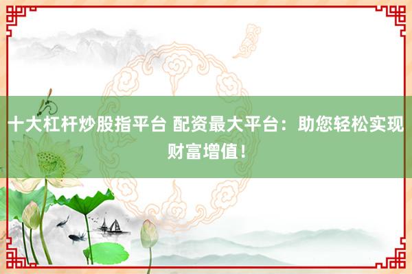 十大杠杆炒股指平台 配资最大平台：助您轻松实现财富增值！