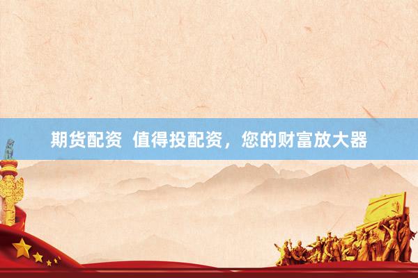 期货配资  值得投配资，您的财富放大器