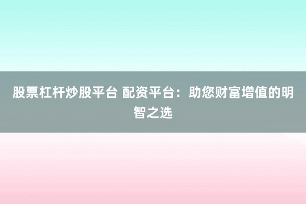 股票杠杆炒股平台 配资平台：助您财富增值的明智之选
