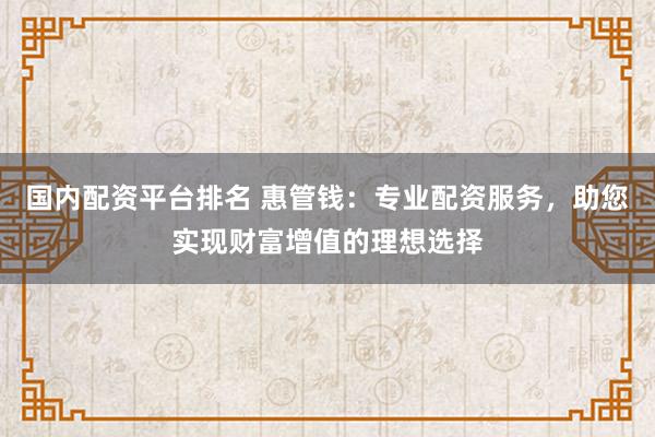 国内配资平台排名 惠管钱：专业配资服务，助您实现财富增值的理想选择