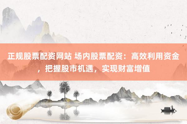 正规股票配资网站 场内股票配资：高效利用资金，把握股市机遇，实现财富增值