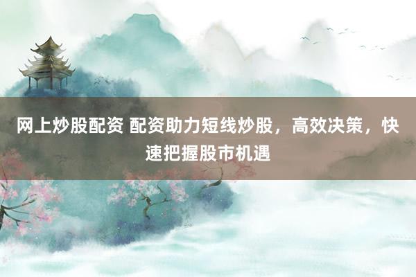 网上炒股配资 配资助力短线炒股，高效决策，快速把握股市机遇