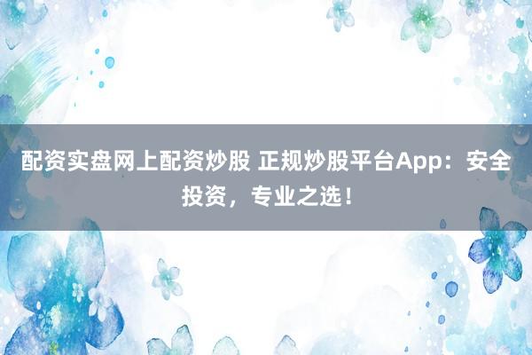配资实盘网上配资炒股 正规炒股平台App：安全投资，专业之选！