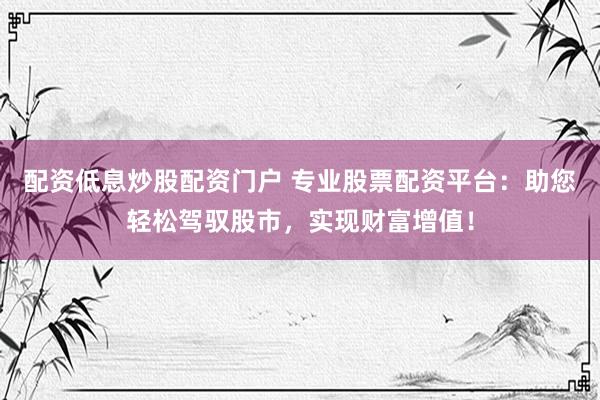 配资低息炒股配资门户 专业股票配资平台：助您轻松驾驭股市，实现财富增值！