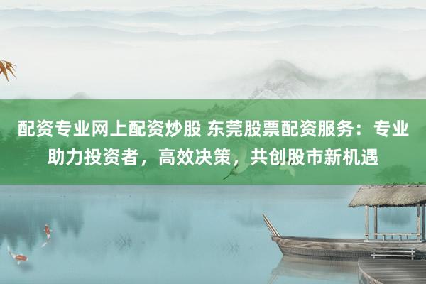 配资专业网上配资炒股 东莞股票配资服务：专业助力投资者，高效决策，共创股市新机遇