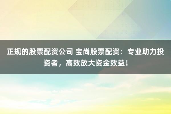 正规的股票配资公司 宝尚股票配资：专业助力投资者，高效放大资金效益！