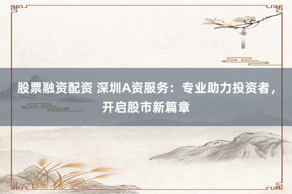 股票融资配资 深圳A资服务：专业助力投资者，开启股市新篇章