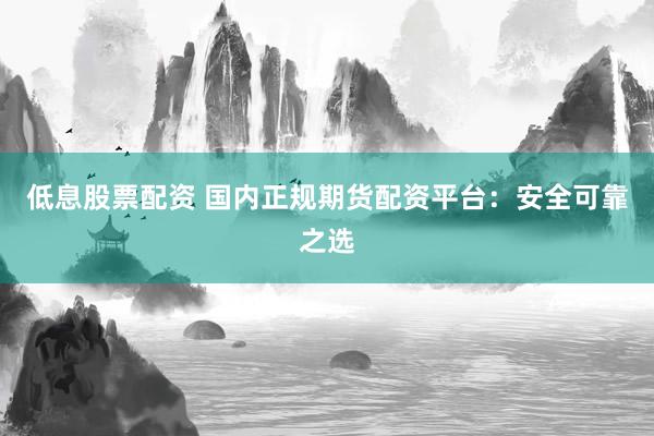 低息股票配资 国内正规期货配资平台：安全可靠之选