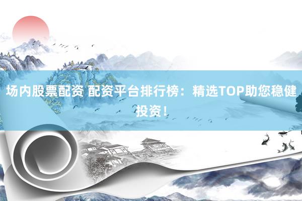 场内股票配资 配资平台排行榜：精选TOP助您稳健投资！