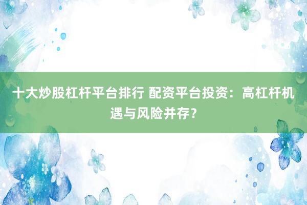 十大炒股杠杆平台排行 配资平台投资：高杠杆机遇与风险并存？