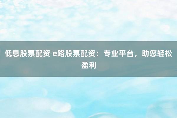 低息股票配资 e路股票配资：专业平台，助您轻松盈利