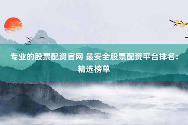 专业的股票配资官网 最安全股票配资平台排名：精选榜单