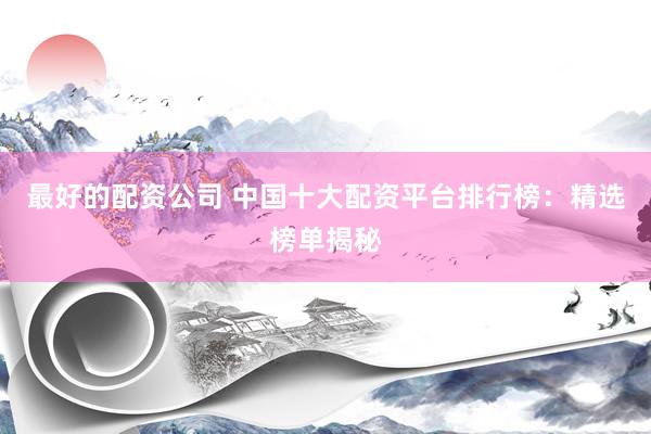 最好的配资公司 中国十大配资平台排行榜：精选榜单揭秘