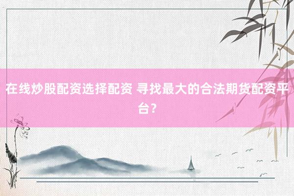 在线炒股配资选择配资 寻找最大的合法期货配资平台？